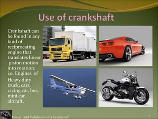 Crankshaft can be found in any kind of reciprocating engine that translates linear  piston motion into rotation. i.e. Engines  of Heavy duty truck, cars, racing car, bus, mini car, aircraft.  Design and Validation of a Crankshaft 
