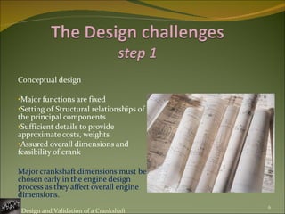 Conceptual design Major functions are fixed Setting of Structural relationships of the principal components Sufficient details to provide approximate costs, weights Assured overall dimensions and feasibility of crank Major crankshaft dimensions must be chosen early in the engine design process as they affect overall engine dimensions. Design and Validation of a Crankshaft 