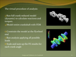 The virtual procedure of analysis: Run full crank reduced model (dynamic) to calculate reactions and torques. Model entire crankshaft with FEM  Constrain the model at the flywheel end Run analysis applying all possible loads Scale and sum up the FE results for each crank angle Design and Validation of a Crankshaft 