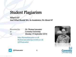 1@DrLancaster
Student Plagiarism
What Is It?
And What Should We, As Academics, Do About It?
Presented by Dr. Thomas Lancaster
at Coventry University
on Monday 19 September 2016
http://thomaslancaster.co.uk
thomas.lancaster@coventry.ac.uk
@DrLancaster
 