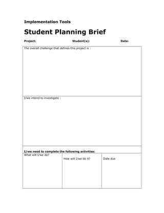 Implementation Tools
Student Planning Brief
Project: Student(s): Date:
The overall challenge that defines this project is :
I/we intend to investigate :
I/we need to complete the following activities:
What will I/we do?
How will I/we do it? Date due
 