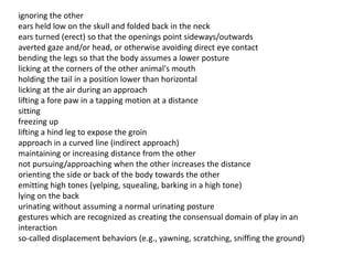 ignoring the other
ears held low on the skull and folded back in the neck
ears turned (erect) so that the openings point sideways/outwards
averted gaze and/or head, or otherwise avoiding direct eye contact
bending the legs so that the body assumes a lower posture
licking at the corners of the other animal's mouth
holding the tail in a position lower than horizontal
licking at the air during an approach
lifting a fore paw in a tapping motion at a distance
sitting
freezing up
lifting a hind leg to expose the groin
approach in a curved line (indirect approach)
maintaining or increasing distance from the other
not pursuing/approaching when the other increases the distance
orienting the side or back of the body towards the other
emitting high tones (yelping, squealing, barking in a high tone)
lying on the back
urinating without assuming a normal urinating posture
gestures which are recognized as creating the consensual domain of play in an
interaction
so-called displacement behaviors (e.g., yawning, scratching, sniffing the ground)
 