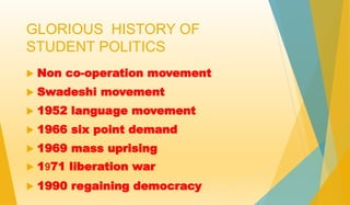 GLORIOUS HISTORY OF 
STUDENT POLITICS 
 Non co-operation movement 
 Swadeshi movement 
 1952 language movement 
 1966 six point demand 
 1969 mass uprising 
 1971 liberation war 
 1990 regaining democracy 
 