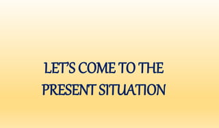 LET’S COME TO THE 
PRESENT SITUATION 
 