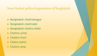 Some Student political organization of Bangladesh: 
 Bangladesh chattroleague 
 Bangladesh chattrodol 
 Bangladesh chattro shibir 
 Chattro union 
 Chattro front 
 Chatro moitri 
 Chattro sena 
 