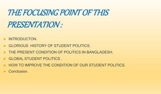 THE FOCUSING POINT OF THIS 
PRESENTATION : 
 INTRODUCTON. 
 GLORIOUS HISTORY OF STUDENT POLITICS. 
 THE PRESENT CONDITION OF POLITICS IN BANGLADESH. 
 GLOBAL STUDENT POLITICS . 
 HOW TO IMPROVE THE CONDITION OF OUR STUDENT POLITICS. 
 Conclusion. 
 