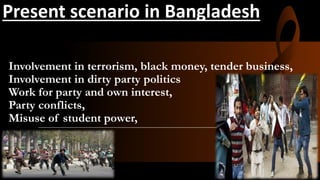 Involvement in terrorism, black money, tender business,
Involvement in dirty party politics
Work for party and own interest,
Party conflicts,
Misuse of student power,
Present scenario in Bangladesh
 