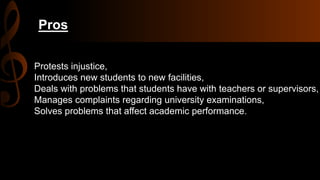 Pros
Protests injustice,
Introduces new students to new facilities,
Deals with problems that students have with teachers or supervisors,
Manages complaints regarding university examinations,
Solves problems that affect academic performance.
 