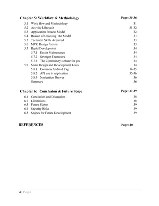 vi | P a g e
REFERENCES Page: 40
Chapter 5: Workflow & Methodology Page: 30-36
5.1 Work flow and Methodology 31
5.2 Activity Lifecycle 31-32
5.3 Application Process Model 32
5.4 Reason of Choosing The Model 33
5.5 Technical Skills Acquired 33
5.6 MVC Design Pattern 33
5.7 Rapid Development 34
5.7.1 Easier Maintenance 34
5.7.2 Stronger Teamwork 34
5.7.3 The Community is there for you 34
5.8 Some Design and Development Tools 34
5.8.1 Common Android Tag 34-35
5.8.2 API use in application 35-36
5.8.3 Navigation Drawer 36
Summary 36
Chapter 6: Conclusion & Future Scope Page: 37-39
6.1 Conclusion and Discussion 38
6.2 Limitations 38
6.3 Future Scope 39
6.4 Security Risks 39
6.5 Scopes for Future Development 39
 