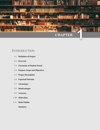 1 | P a g e
CHAPTER
INTRODUCTION
1.1 Definition of Project
1.2 Overview
1.3 Taxonomy of Student Portal
1.4 Purpose, Scope and Objectives
1.5 Project Description
1.6 Expected Outcome
1.7 Advantages
1.8 Disadvantages
1.9 Accuracy
1.10 Motivation
1.11 Book Outline
Summary
 