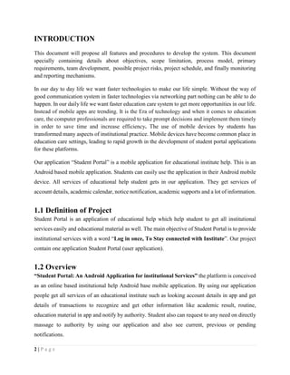 2 | P a g e
INTRODUCTION
This document will propose all features and procedures to develop the system. This document
specially containing details about objectives, scope limitation, process model, primary
requirements, team development, possible project risks, project schedule, and finally monitoring
and reporting mechanisms.
In our day to day life we want faster technologies to make our life simple. Without the way of
good communication system in faster technologies via networking part nothing can be able to do
happen. In our daily life we want faster education care system to get more opportunities in our life.
Instead of mobile apps are trending. It is the Era of technology and when it comes to education
care, the computer professionals are required to take prompt decisions and implement them timely
in order to save time and increase efficiency. The use of mobile devices by students has
transformed many aspects of institutional practice. Mobile devices have become common place in
education care settings, leading to rapid growth in the development of student portal applications
for these platforms.
Our application “Student Portal” is a mobile application for educational institute help. This is an
Android based mobile application. Students can easily use the application in their Android mobile
device. All services of educational help student gets in our application. They get services of
account details, academic calendar, notice notification, academic supports and a lot of information.
1.1 Definition of Project
Student Portal is an application of educational help which help student to get all institutional
services easily and educational material as well. The main objective of Student Portal is to provide
institutional services with a word “Log in once, To Stay connected with Institute”. Our project
contain one application Student Portal (user application).
1.2 Overview
“Student Portal: An Android Application for institutional Services” the platform is conceived
as an online based institutional help Android base mobile application. By using our application
people get all services of an educational institute such as looking account details in app and get
details of transactions to recognize and get other information like academic result, routine,
education material in app and notify by authority. Student also can request to any need on directly
massage to authority by using our application and also see current, previous or pending
notifications.
 