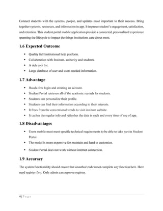 4 | P a g e
Connect students with the systems, people, and updates most important to their success. Bring
together systems, resources, and information in app. It improve student’s engagement, satisfaction,
and retention. This student portal mobile application provide a connected, personalized experience
spanning the lifecycle to impact the things institutions care about most.
1.6 Expected Outcome
 Quality full Institutional help platform.
 Collaboration with Institute, authority and students.
 A rich user list.
 Large database of user and users needed information.
1.7 Advantage
 Hassle-free login and creating an account.
 Student Portal retrieves all of the academic records for students.
 Students can personalize their profile.
 Students can find their information according to their interests.
 It frees from the conventional trends to visit institute website.
 It caches the regular info and refreshes the data in each and every time of use of app.
1.8 Disadvantages
 Users mobile must meet specific technical requirements to be able to take part in Student
Portal.
 The model is more expensive for maintain and hard to customize.
 Student Portal does not work without internet connection.
1.9 Accuracy
The system functionality should ensure that unauthorized cannot complete any function here. Here
need register first. Only admin can approve register.
 