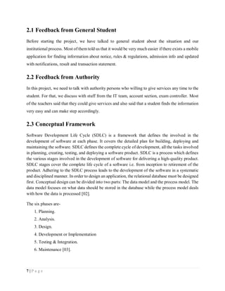 7 | P a g e
2.1 Feedback from General Student
Before starting the project, we have talked to general student about the situation and our
institutional process. Most of them told us that it would be very much easier if there exists a mobile
application for finding information about notice, rules & regulations, admission info and updated
with notifications, result and transaction statement.
2.2 Feedback from Authority
In this project, we need to talk with authority persons who willing to give services any time to the
student. For that, we discuss with stuff from the IT team, account section, exam controller. Most
of the teachers said that they could give services and also said that a student finds the information
very easy and can make step accordingly.
2.3 Conceptual Framework
Software Development Life Cycle (SDLC) is a framework that defines the involved in the
development of software at each phase. It covers the detailed plan for building, deploying and
maintaining the software. SDLC defines the complete cycle of development, all the tasks involved
in planning, creating, testing, and deploying a software product. SDLC is a process which defines
the various stages involved in the development of software for delivering a high-quality product.
SDLC stages cover the complete life cycle of a software i.e. from inception to retirement of the
product. Adhering to the SDLC process leads to the development of the software in a systematic
and disciplined manner. In order to design an application, the relational database must be designed
first. Conceptual design can be divided into two parts: The data model and the process model. The
data model focuses on what data should be stored in the database while the process model deals
with how the data is processed [02].
The six phases are-
1. Planning.
2. Analysis.
3. Design.
4. Development or Implementation
5. Testing & Integration.
6. Maintenance [03].
 