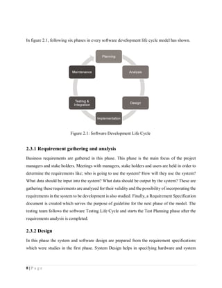 8 | P a g e
In figure 2.1, following six phases in every software development life cycle model has shown.
2.3.1 Requirement gathering and analysis
Business requirements are gathered in this phase. This phase is the main focus of the project
managers and stake holders. Meetings with managers, stake holders and users are held in order to
determine the requirements like; who is going to use the system? How will they use the system?
What data should be input into the system? What data should be output by the system? These are
gathering these requirements are analyzed for their validity and the possibility of incorporating the
requirements in the system to be development is also studied. Finally, a Requirement Specification
document is created which serves the purpose of guideline for the next phase of the model. The
testing team follows the software Testing Life Cycle and starts the Test Planning phase after the
requirements analysis is completed.
2.3.2 Design
In this phase the system and software design are prepared from the requirement specifications
which were studies in the first phase. System Design helps in specifying hardware and system
Figure 2.1: Software Development Life Cycle
 