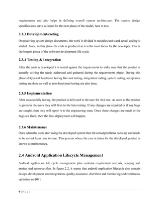9 | P a g e
requirements and also helps in defining overall system architecture. The system design
specifications serve as input for the next phase of the model, how to test.
2.3.3 Development/coding
On receiving system design documents, the work is divided in modules/units and actual coding is
started. Since, in this phase the code is produced so it is the main focus for the developer. This is
the longest phase of the software development life cycle.
2.3.4 Testing & Integration
After the code is developed it is tested against the requirements to make sure that the product is
actually solving the needs addressed and gathered during the requirements phase. During this
phase all types of functional testing like unit testing, integration testing, system testing, acceptance
testing are done as well as non-functional testing are also done.
2.3.5 Implementation
After successfully testing, the product is delivered to the user for their use. As soon as the product
is given to the users they will first do the beta testing. If any changes are required or if any bugs
are caught, then they will report it to the engineering team. Once those changes are made or the
bugs are fixed, then the final deployment will happen.
2.3.6 Maintenance
Once when the users start using the developed system then the actual problems come up and needs
to be solved from time to time. This process where the care is taken for the developed product is
known as maintenance.
2.4 Android Application Lifecycle Management
Android application life cycle management plan contains requirement analysis, scoping and
project and resource plan. In figure 2.2, it seems that android application lifecycle also contain
design, development and integrations, quality assurance, distribute and monitoring and continuous
optimization [04].
 