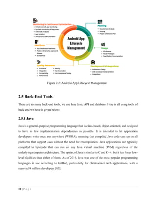 10 | P a g e
2.5 Back-End Tools
There are so many back-end tools, we use here Java, API and database. Here is all using tools of
back-end we have is given below:
2.5.1 Java
Java is a general-purpose programming language that is class-based, object-oriented, and designed
to have as few implementation dependencies as possible. It is intended to let application
developers write once, run anywhere (WORA), meaning that compiled Java code can run on all
platforms that support Java without the need for recompilation. Java applications are typically
compiled to bytecode that can run on any Java virtual machine (JVM) regardless of the
underlying computer architecture. The syntax of Java is similar to C and C++, but it has fewer low-
level facilities than either of them. As of 2019, Java was one of the most popular programming
languages in use according to GitHub, particularly for client-server web applications, with a
reported 9 million developers [05].
Figure 2.2: Android App Lifecycle Management
 