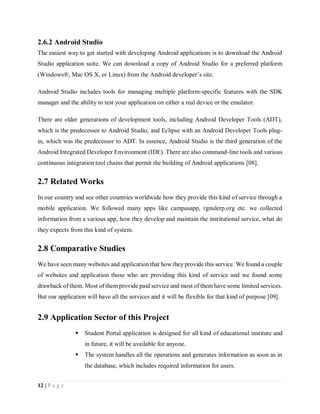 12 | P a g e
2.6.2 Android Studio
The easiest way to get started with developing Android applications is to download the Android
Studio application suite. We can download a copy of Android Studio for a preferred platform
(Windows®, Mac OS X, or Linux) from the Android developer’s site.
Android Studio includes tools for managing multiple platform-specific features with the SDK
manager and the ability to test your application on either a real device or the emulator.
There are older generations of development tools, including Android Developer Tools (ADT),
which is the predecessor to Android Studio, and Eclipse with an Android Developer Tools plug-
in, which was the predecessor to ADT. In essence, Android Studio is the third generation of the
Android Integrated Developer Environment (IDE). There are also command-line tools and various
continuous integration tool chains that permit the building of Android applications [08].
2.7 Related Works
In our country and see other countries worldwide how they provide this kind of service through a
mobile application. We followed many apps like campusapp, rgnulerp.org etc. we collected
information from a various app, how they develop and maintain the institutional service, what do
they expects from this kind of system.
2.8 Comparative Studies
We have seen many websites and application that how they provide this service. We found a couple
of websites and application those who are providing this kind of service and we found some
drawback of them. Most of them provide paid service and most of them have some limited services.
But our application will have all the services and it will be flexible for that kind of purpose [09].
2.9 Application Sector of this Project
 Student Portal application is designed for all kind of educational institute and
in future, it will be available for anyone.
 The system handles all the operations and generates information as soon as in
the database, which includes required information for users.
 