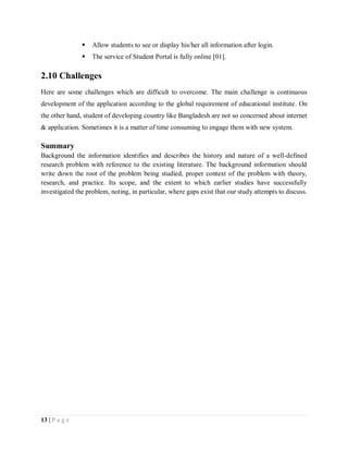 13 | P a g e
 Allow students to see or display his/her all information after login.
 The service of Student Portal is fully online [01].
2.10 Challenges
Here are some challenges which are difficult to overcome. The main challenge is continuous
development of the application according to the global requirement of educational institute. On
the other hand, student of developing country like Bangladesh are not so concerned about internet
& application. Sometimes it is a matter of time consuming to engage them with new system.
Summary
Background the information identifies and describes the history and nature of a well-defined
research problem with reference to the existing literature. The background information should
write down the root of the problem being studied, proper context of the problem with theory,
research, and practice. Its scope, and the extent to which earlier studies have successfully
investigated the problem, noting, in particular, where gaps exist that our study attempts to discuss.
 