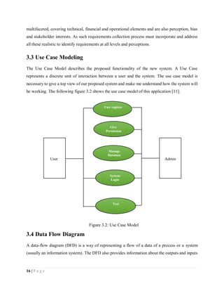 16 | P a g e
multifaceted, covering technical, financial and operational elements and are also perception, bias
and stakeholder interests. As such requirements collection process must incorporate and address
all these realistic to identify requirements at all levels and perceptions.
3.3 Use Case Modeling
The Use Case Model describes the proposed functionality of the new system. A Use Case
represents a discrete unit of interaction between a user and the system. The use case model is
necessary to give a top view of our proposed system and make me understand how the system will
be working. The following figure 3.2 shows the use case model of this application [11].
3.4 Data Flow Diagram
A data-flow diagram (DFD) is a way of representing a flow of a data of a process or a system
(usually an information system). The DFD also provides information about the outputs and inputs
Figure 3.2: Use Case Model
User register
Give
Permission
Manage
Database
System
Login
Test
User Admin
 