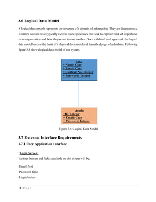 18 | P a g e
3.6 Logical Data Model
A logical data models represents the structure of a domain of information. They are diagrammatic
in nature and are most typically used in model processes that seek to capture think of importance
to an organization and how they relate to one another. Once validated and approved, the logical
data model become the basis of a physical data model and form the design of a database. Following
figure 3.5 shows logical data model of our system.
3.7 External Interface Requirements
3.7.1 User Application Interface
*Login Screen:
Various buttons and fields available on this screen will be:
-Email field
-Password field
-Login button
Figure 3.5: Logical Data Model
User
+ Name: Char
+ Email: Char
+ Contract No: Integer
+ Password: Integer
Admin
+ID: Integer
+ Email: Char
+ Password: Integer
 