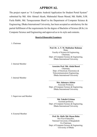 APPROVAL
The project report as “A Complete Android Application for Student Portal System”
submitted by Md. Abir Ahmed Akash, Mahmudul Hasan Murad, Md. Rabbi, S.M.
Fazla Rabbi, Md. Taraquzzaman Sharif to the Department of Computer Science &
Engineering, Dhaka International University, has been accepted as satisfactory for the
partial fulfillment of the requirements for the degree of Bachelor of Science (B.Sc.) in
Computer Science and Engineering and approved as to its style and contents.
Board of Honorable Examiners
1. Chairman
......................................................................
Prof. Dr. A. T. M. Mahbubur Rahman
Dean,
Faculty of Science & Engineering,
Chairman,
Dept. of Computer Science & Engineering,
Dhaka International University
2. Internal Member ......................................................................
Associate Prof. Md. Abdul Based
Chairman,
Dept. of Electrical, Electronics &
Telecommunication Engineering,
Dhaka International University
3. Internal Member
......................................................................
Mst. Jahanara Akhtar
Associate Professor,
Dept. of Computer Science & Engineering,
Dhaka International University
3. Supervisor and Member .....................................................................
Md. Tahzib-Ul-Islam
Assistant professor,
Dept. of Computer Science & Engineering,
Dhaka International University
4. External Member .....................................................................
Prof. Dr. Hafiz Md. Hasan Babu
Pro-Vice-Chancellor,
National University of Bangladesh
Ex-Chairman,
Dept. of Computer Science & Engineering,
University of Dhaka
 