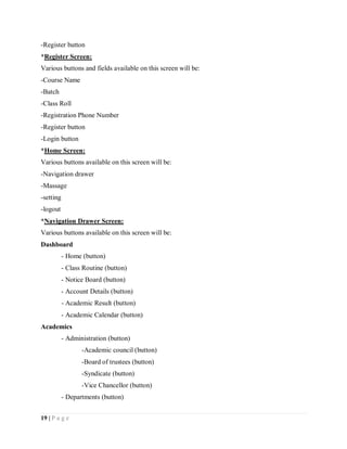 19 | P a g e
-Register button
*Register Screen:
Various buttons and fields available on this screen will be:
-Course Name
-Batch
-Class Roll
-Registration Phone Number
-Register button
-Login button
*Home Screen:
Various buttons available on this screen will be:
-Navigation drawer
-Massage
-setting
-logout
*Navigation Drawer Screen:
Various buttons available on this screen will be:
Dashboard
- Home (button)
- Class Routine (button)
- Notice Board (button)
- Account Details (button)
- Academic Result (button)
- Academic Calendar (button)
Academics
- Administration (button)
-Academic council (button)
-Board of trustees (button)
-Syndicate (button)
-Vice Chancellor (button)
- Departments (button)
 