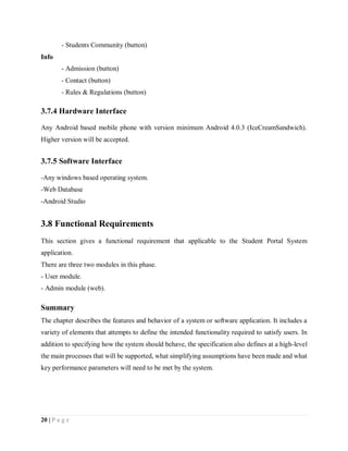 20 | P a g e
- Students Community (button)
Info
- Admission (button)
- Contact (button)
- Rules & Regulations (button)
3.7.4 Hardware Interface
Any Android based mobile phone with version minimum Android 4.0.3 (IceCreamSandwich).
Higher version will be accepted.
3.7.5 Software Interface
-Any windows based operating system.
-Web Database
-Android Studio
3.8 Functional Requirements
This section gives a functional requirement that applicable to the Student Portal System
application.
There are three two modules in this phase.
- User module.
- Admin module (web).
Summary
The chapter describes the features and behavior of a system or software application. It includes a
variety of elements that attempts to define the intended functionality required to satisfy users. In
addition to specifying how the system should behave, the specification also defines at a high-level
the main processes that will be supported, what simplifying assumptions have been made and what
key performance parameters will need to be met by the system.
 
