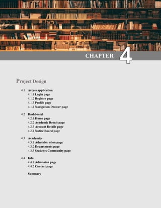 21 | P a g e
4.1 Introduction
Our project design and develop in Android studio. Design layout are .xml file. Layout created for
design purpose. Here we design in two away by coding or drag and drop component. Develop the
application in java file.
CHAPTER
Project Design
4.1 Access application
4.1.1 Login page
4.1.2 Register page
4.1.3 Profile page
4.1.4 Navigation Drawer page
4.2 Dashboard
4.2.1 Home page
4.2.2 Academic Result page
4.2.3 Account Details page
4.2.4 Notice Board page
4.3 Academics
4.3.1 Administration page
4.3.2 Departments page
4.3.3 Students Community page
4.4 Info
4.4.1 Admission page
4.4.2 Contact page
Summary
 