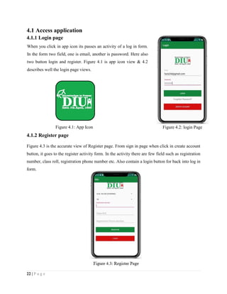 22 | P a g e
4.1 Access application
4.1.1 Login page
4.1.2 Register page
Figure 4.3 is the accurate view of Register page. From sign in page when click in create account
button, it goes to the register activity form. In the activity there are few field such as registration
number, class roll, registration phone number etc. Also contain a login button for back into log in
form.
Figure 4.2: login PageFigure 4.1: App Icon
When you click in app icon its passes an activity of a log in form.
In the form two field, one is email, another is password. Here also
two button login and register. Figure 4.1 is app icon view & 4.2
describes well the login page views.
 