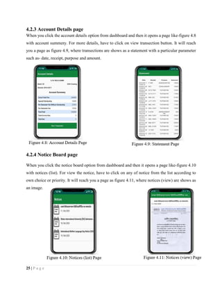 25 | P a g e
4.2.3 Account Details page
When you click the account details option from dashboard and then it opens a page like-figure 4.8
with account summery. For more details, have to click on view transection button. It will reach
you a page as figure 4.9, where transections are shows as a statement with a particular parameter
such as- date, receipt, purpose and amount.
4.2.4 Notice Board page
When you click the notice board option from dashboard and then it opens a page like-figure 4.10
with notices (list). For view the notice, have to click on any of notice from the list according to
own choice or priority. It will reach you a page as figure 4.11, where notices (view) are shows as
an image.
 