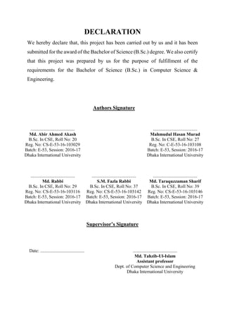 DECLARATION
We hereby declare that, this project has been carried out by us and it has been
submitted for the award of the Bachelor of Science (B.Sc.) degree. We also certify
that this project was prepared by us for the purpose of fulfillment of the
requirements for the Bachelor of Science (B.Sc.) in Computer Science &
Engineering.
Authors Signature
.......................................
Md. Abir Ahmed Akash
B.Sc. In CSE, Roll No: 20
Reg. No: CS-E-53-16-103029
Batch: E-53, Session: 2016-17
Dhaka International University
.......................................
Mahmudul Hasan Murad
B.Sc. In CSE, Roll No: 27
Reg. No: C-E-53-16-103108
Batch: E-53, Session: 2016-17
Dhaka International University
.......................................
Md. Rabbi
B.Sc. In CSE, Roll No: 29
Reg. No: CS-E-53-16-103116
Batch: E-53, Session: 2016-17
Dhaka International University
.......................................
S.M. Fazla Rabbi
B.Sc. In CSE, Roll No: 37
Reg. No: CS-E-53-16-103142
Batch: E-53, Session: 2016-17
Dhaka International University
.......................................
Md. Taraquzzaman Sharif
B.Sc. In CSE, Roll No: 39
Reg. No: CS-E-53-16-103146
Batch: E-53, Session: 2016-17
Dhaka International University
Supervisor’s Signature
Date: ....................................... .......................................
Md. Tahzib-Ul-Islam
Assistant professor
Dept. of Computer Science and Engineering
Dhaka International University
 
