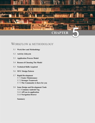 30 | P a g e
CHAPTER
WORKFLOW & METHODOLOGY
5.1 Work flow and Methodology
5.2 Activity Lifecycle
5.3 Application Process Model
5.4 Reason of Choosing The Model
5.5 Technical Skills Acquired
5.6 MVC Design Pattern
5.7 Rapid Development
5.7.1 Easier Maintenance
5.7.2 Stronger Teamwork
5.7.3 The Community is there for you
5.8 Some Design and Development Tools
5.8.1 Common Android Tag
5.8.2 API use in application
5.8.4 Navigation Drawer
Summary
 