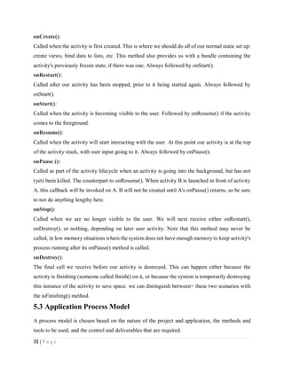 32 | P a g e
onCreate():
Called when the activity is first created. This is where we should do all of our normal static set up:
create views, bind data to lists, etc. This method also provides us with a bundle containing the
activity's previously frozen state, if there was one. Always followed by onStart().
onRestart():
Called after our activity has been stopped, prior to it being started again. Always followed by
onStart().
onStart():
Called when the activity is becoming visible to the user. Followed by onResume() if the activity
comes to the foreground.
onResume():
Called when the activity will start interacting with the user. At this point our activity is at the top
of the activity stack, with user input going to it. Always followed by onPause().
onPause ():
Called as part of the activity lifecycle when an activity is going into the background, but has not
(yet) been killed. The counterpart to onResume(). When activity B is launched in front of activity
A, this callback will be invoked on A. B will not be created until A's onPause() returns, so be sure
to not do anything lengthy here.
onStop():
Called when we are no longer visible to the user. We will next receive either onRestart(),
onDestroy(), or nothing, depending on later user activity. Note that this method may never be
called, in low memory situations where the system does not have enough memory to keep activity's
process running after its onPause() method is called.
onDestroy():
The final call we receive before our activity is destroyed. This can happen either because the
activity is finishing (someone called finish() on it, or because the system is temporarily destroying
this instance of the activity to save space. we can distinguish between> these two scenarios with
the isFinishing() method.
5.3 Application Process Model
A process model is chosen based on the nature of the project and application, the methods and
tools to be used, and the control and deliverables that are required.
 
