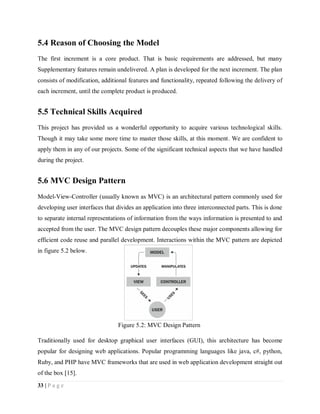 33 | P a g e
5.4 Reason of Choosing the Model
The first increment is a core product. That is basic requirements are addressed, but many
Supplementary features remain undelivered. A plan is developed for the next increment. The plan
consists of modification, additional features and functionality, repeated following the delivery of
each increment, until the complete product is produced.
5.5 Technical Skills Acquired
This project has provided us a wonderful opportunity to acquire various technological skills.
Though it may take some more time to master those skills, at this moment. We are confident to
apply them in any of our projects. Some of the significant technical aspects that we have handled
during the project.
5.6 MVC Design Pattern
Model-View-Controller (usually known as MVC) is an architectural pattern commonly used for
developing user interfaces that divides an application into three interconnected parts. This is done
to separate internal representations of information from the ways information is presented to and
accepted from the user. The MVC design pattern decouples these major components allowing for
efficient code reuse and parallel development. Interactions within the MVC pattern are depicted
in figure 5.2 below.
Traditionally used for desktop graphical user interfaces (GUI), this architecture has become
popular for designing web applications. Popular programming languages like java, c#, python,
Ruby, and PHP have MVC frameworks that are used in web application development straight out
of the box [15].
Figure 5.2: MVC Design Pattern
 