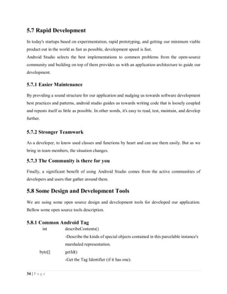 34 | P a g e
5.7 Rapid Development
In today's startups based on experimentation, rapid prototyping, and getting our minimum viable
product out in the world as fast as possible, development speed is fast.
Android Studio selects the best implementations to common problems from the open-source
community and building on top of them provides us with an application architecture to guide our
development.
5.7.1 Easier Maintenance
By providing a sound structure for our application and nudging us towards software development
best practices and patterns, android studio guides us towards writing code that is loosely coupled
and repeats itself as little as possible. In other words, it's easy to read, test, maintain, and develop
further.
5.7.2 Stronger Teamwork
As a developer, to know used classes and functions by heart and can use them easily. But as we
bring in team members, the situation changes.
5.7.3 The Community is there for you
Finally, a significant benefit of using Android Studio comes from the active communities of
developers and users that gather around them.
5.8 Some Design and Development Tools
We are using some open source design and development tools for developed our application.
Bellow some open source tools description.
5.8.1 Common Android Tag
int describeContents()
-Describe the kinds of special objects contained in this parcelable instance's
marshaled representation.
byte[] getId()
-Get the Tag Identifier (if it has one).
 