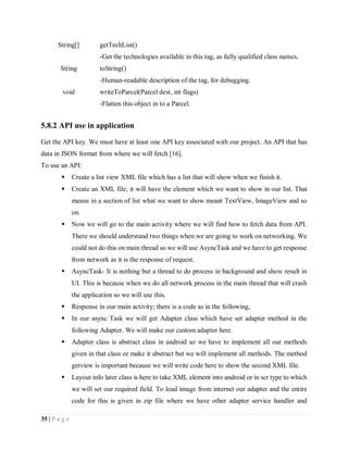 35 | P a g e
String[] getTechList()
-Get the technologies available in this tag, as fully qualified class names.
String toString()
-Human-readable description of the tag, for debugging.
void writeToParcel(Parcel dest, int flags)
-Flatten this object in to a Parcel.
5.8.2 API use in application
Get the API key. We must have at least one API key associated with our project. An API that has
data in JSON format from where we will fetch [16].
To use an API:
 Create a list view XML file which has a list that will show when we finish it.
 Create an XML file; it will have the element which we want to show in our list. That
means in a section of list what we want to show meant TextView, ImageView and so
on.
 Now we will go to the main activity where we will find how to fetch data from API.
There we should understand two things when we are going to work on networking. We
could not do this on main thread so we will use AsyncTask and we have to get response
from network as it is the response of request.
 AsyncTask- It is nothing but a thread to do process in background and show result in
UI. This is because when we do all network process in the main thread that will crash
the application so we will use this.
 Response in our main activity; there is a code as in the following,
 In our async Task we will get Adapter class which have set adapter method in the
following Adapter. We will make our custom adapter here.
 Adapter class is abstract class in android so we have to implement all our methods
given in that class or make it abstract but we will implement all methods. The method
getview is important because we will write code here to show the second XML file.
 Layout info later class is here to take XML element into android or in scr type to which
we will set our required field. To load image from internet our adapter and the entire
code for this is given in zip file where we have other adapter service handler and
 
