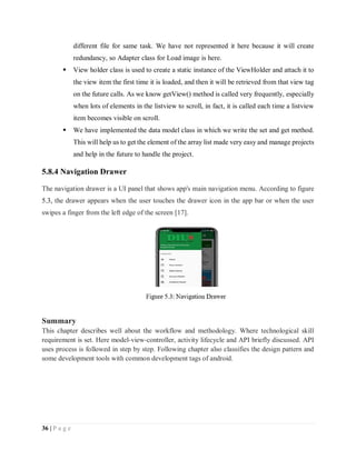 36 | P a g e
different file for same task. We have not represented it here because it will create
redundancy, so Adapter class for Load image is here.
 View holder class is used to create a static instance of the ViewHolder and attach it to
the view item the first time it is loaded, and then it will be retrieved from that view tag
on the future calls. As we know getView() method is called very frequently, especially
when lots of elements in the listview to scroll, in fact, it is called each time a listview
item becomes visible on scroll.
 We have implemented the data model class in which we write the set and get method.
This will help us to get the element of the array list made very easy and manage projects
and help in the future to handle the project.
5.8.4 Navigation Drawer
The navigation drawer is a UI panel that shows app's main navigation menu. According to figure
5.3, the drawer appears when the user touches the drawer icon in the app bar or when the user
swipes a finger from the left edge of the screen [17].
Summary
This chapter describes well about the workflow and methodology. Where technological skill
requirement is set. Here model-view-controller, activity lifecycle and API briefly discussed. API
uses process is followed in step by step. Following chapter also classifies the design pattern and
some development tools with common development tags of android.
 