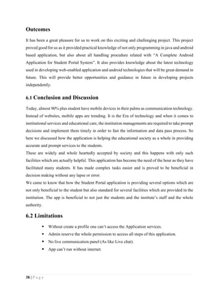 38 | P a g e
Outcomes
It has been a great pleasure for us to work on this exciting and challenging project. This project
proved good for us as it provided practical knowledge of not only programming in java and android
based application, but also about all handling procedure related with “A Complete Android
Application for Student Portal System”. It also provides knowledge about the latest technology
used in developing web-enabled application and android technologies that will be great demand in
future. This will provide better opportunities and guidance in future in developing projects
independently.
6.1 Conclusion and Discussion
Today, almost 90% plus student have mobile devices in their palms as communication technology.
Instead of websites, mobile apps are trending. It is the Era of technology and when it comes to
institutional services and educational care, the institution managements are required to take prompt
decisions and implement them timely in order to fast the information and data pass process. So
here we discussed how the application is helping the educational society as a whole in providing
accurate and prompt services to the students.
These are widely and whole heartedly accepted by society and this happens with only such
facilities which are actually helpful. This application has become the need of the hour as they have
facilitated many students. It has made complex tasks easier and is proved to be beneficial in
decision making without any lapse or error.
We came to know that how the Student Portal application is providing several options which are
not only beneficial to the student but also standard for several facilities which are provided in the
institution. The app is beneficial to not just the students and the institute’s staff and the whole
authority.
6.2 Limitations
 Without create a profile one can’t access the Application services.
 Admin reserve the whole permission to access all steps of this application.
 No live communication panel (As like Live chat).
 App can’t run without internet.
 