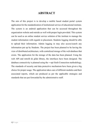 i | P a g e
ABSTRACT
The aim of this project is to develop a mobile based student portal system
application for the standardization of institutional service of educational institute.
The system is an android application that can be accessed throughout the
organization website and outside as well with proper login provided. This system
can be used as an online student service solution of the institute to manage the
student information with regards to placement. Students logging should be able
to upload their information. Admin logging in may also access/search any
information put up by Students. The project has been planned to be having the
view of distributed architecture, with centralized storage of the web database that
exists. The application for the storage of the data has been planned. Using the
web API and retrofit & glide library, the interfaces have been designed. The
database connectivity is planned using the ―api fetch Connection methodology.
The standards of security and data protective mechanism have been given a big
choice for proper usage. The application takes care of different modules and their
associated reports, which are produced as per the applicable strategies and
standards that are put forwarded by the administrative staff.
 