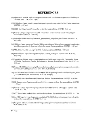 40 | P a g e
REFERENCES
[01] App without internet- https://www.opensourceforu.com/2017/01/mobile-app-without-internet [last
accessed time: 22.06.20, 02:32 pm]
[02] SDLC- https://www.guru99.com/software-development-life-cycle-tutorial.html [last accessed time:
09.07.20, 10:17 am]
[03] SDLC Step- https://stackify.com/what-is-sdlc [last accessed time: 09.07.20, 10:23 am]
[04] Activity Lifecycle-https://www.w3adda.com/android-tutorial/android-activity-lifecycle [last
accessed time: 01.07.20, 10:33 am]
[05] Java-https://en.wikipedia.org/wiki/Java_(programming_language) [last accessed time: 09.07.20,
10:37 am]
[06] API-https://www.quora.com/What-is-API-for-android-mean-What-software-apps-do-I-need-to-do-
an-API-programming-Is-there-any-website-for-tutorial [last accessed time: 09.07.20, 10:45 am]
[07] XML-https://en.wikipedia.org/wiki/XML [last accessed time: 01.07.20, 10:48 am]
[08] Android Studio-https://en.wikipedia.org/wiki/Android_Studio [last accessed time: 09.07.20,
10:52 am]
[09] Comparative Studies- https://www.researchgate.net/publication/327992809_Comparative_Study_
of_Mobile_Applications_Testing_Techniques_for_Context_Events [last accessed time: 01.07.20,
4:30 pm]
[10] Process Model-https://www.igi-global.com/dictionary/adaptive-exception-management-uncertain-
environments/23587 [last accessed time: 10.07.20, 11:00 am]
[11] Use Case- http://www.utm.mx/~caff/doc/OpenUPWeb/openup/guidances/concepts/use_case_model
_CD178AF9.html [last accessed time: 09.07.20, 4:53 pm]
[12] DFD-https://en.wikipedia.org/wiki/Data-flow_diagram [last accessed time: 06.07.20, 09:40 am]
[13] ER Diagram-https://beginnersbook.com/2015/04/e-r-model-in-dbms [last accessed time: 10.07.20,
11:20 am]
[14] Activity Manage-https://www.javatpoint.com/android-life-cycle-of-activity [last accessed time:
1.06.20, 10:37 am]
[15] MVC-https://www.geeksforgeeks.org/mvc-design-pattern [last accessed time: 01.07.20, 10:17 am]
[16] Use API- https://www.c-sharpcorner.com/UploadFile/9ab05e/how-to-fetch-data-from-web-api-in-
android [last accessed time: 01.07.20, 05:10 pm]
[17] Navigation-https://developer.android.com/guide/navigation/navigation-ui [last accessed time:
09.07.20, 09:40 am]
 