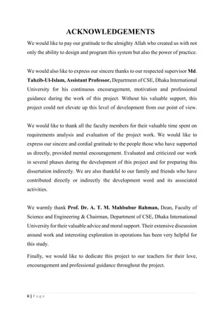 ii | P a g e
ACKNOWLEDGEMENTS
We would like to pay our gratitude to the almighty Allah who created us with not
only the ability to design and program this system but also the power of practice.
We would also like to express our sincere thanks to our respected supervisor Md.
Tahzib-Ul-Islam, Assistant Professor, Department of CSE, Dhaka International
University for his continuous encouragement, motivation and professional
guidance during the work of this project. Without his valuable support, this
project could not elevate up this level of development from our point of view.
We would like to thank all the faculty members for their valuable time spent on
requirements analysis and evaluation of the project work. We would like to
express our sincere and cordial gratitude to the people those who have supported
us directly, provided mental encouragement. Evaluated and criticized our work
in several phases during the development of this project and for preparing this
dissertation indirectly. We are also thankful to our family and friends who have
contributed directly or indirectly the development word and its associated
activities.
We warmly thank Prof. Dr. A. T. M. Mahbubur Rahman, Dean, Faculty of
Science and Engineering & Chairman, Department of CSE, Dhaka International
University for their valuable advice and moral support. Their extensive discussion
around work and interesting exploration in operations has been very helpful for
this study.
Finally, we would like to dedicate this project to our teachers for their love,
encouragement and professional guidance throughout the project.
 