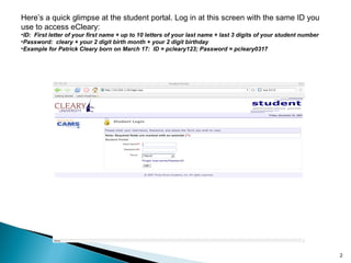 Here’s a quick glimpse at the student portal. Log in at this screen with the same ID you use to access eCleary: ID:  First letter of your first name + up to 10 letters of your last name + last 3 digits of your student number Password:  cleary + your 2 digit birth month + your 2 digit birthday Example for Patrick Cleary born on March 17:  ID = pcleary123; Password = pcleary0317 