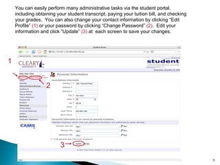 You can easily perform many administrative tasks via the student portal, including obtaining your student transcript, paying your tuition bill, and checking your grades.  You can also change your contact information by clicking “Edit Profile”  (1)  or your password by clicking “Change Password”  (2) .  Edit your information and click “Update”  (3)  at  each screen to save your changes. 1 2 3 