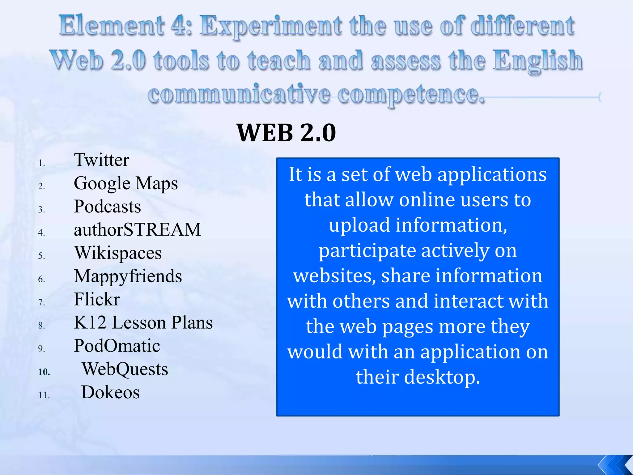 WEB 2.0
1.    Twitter
2.    Google Maps           It is a set of web applications
3.    Podcasts                that allow online users to
4.    authorSTREAM                upload information,
5.    Wikispaces                 participate actively on
6.    Mappyfriends           websites, share information
7.    Flickr                with others and interact with
8.    K12 Lesson Plans         the web pages more they
9.    PodOmatic             would with an application on
10.    WebQuests                      their desktop.
11.    Dokeos
 