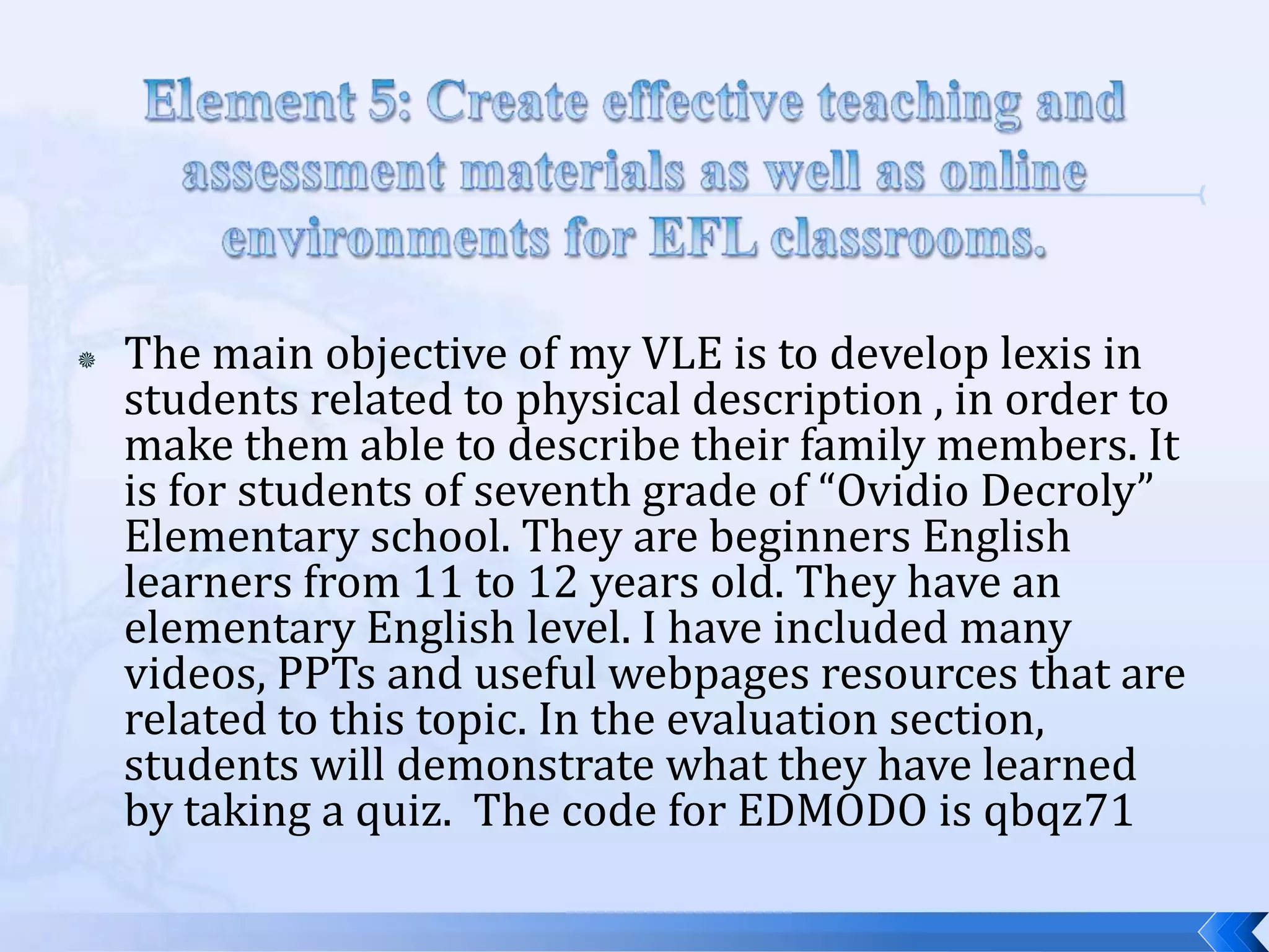    The main objective of my VLE is to develop lexis in
    students related to physical description , in order to
    make them able to describe their family members. It
    is for students of seventh grade of “Ovidio Decroly”
    Elementary school. They are beginners English
    learners from 11 to 12 years old. They have an
    elementary English level. I have included many
    videos, PPTs and useful webpages resources that are
    related to this topic. In the evaluation section,
    students will demonstrate what they have learned
    by taking a quiz. The code for EDMODO is qbqz71
 