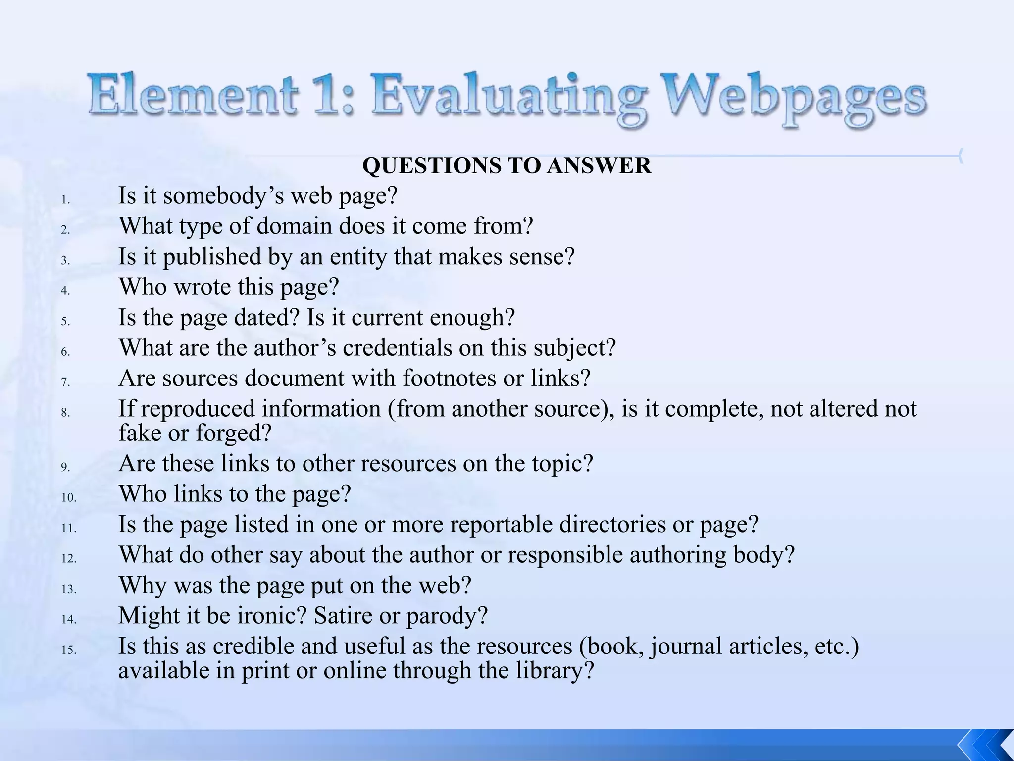 QUESTIONS TO ANSWER
1.    Is it somebody’s web page?
2.    What type of domain does it come from?
3.    Is it published by an entity that makes sense?
4.    Who wrote this page?
5.    Is the page dated? Is it current enough?
6.    What are the author’s credentials on this subject?
7.    Are sources document with footnotes or links?
8.    If reproduced information (from another source), is it complete, not altered not
      fake or forged?
9.    Are these links to other resources on the topic?
10.   Who links to the page?
11.   Is the page listed in one or more reportable directories or page?
12.   What do other say about the author or responsible authoring body?
13.   Why was the page put on the web?
14.   Might it be ironic? Satire or parody?
15.   Is this as credible and useful as the resources (book, journal articles, etc.)
      available in print or online through the library?
 