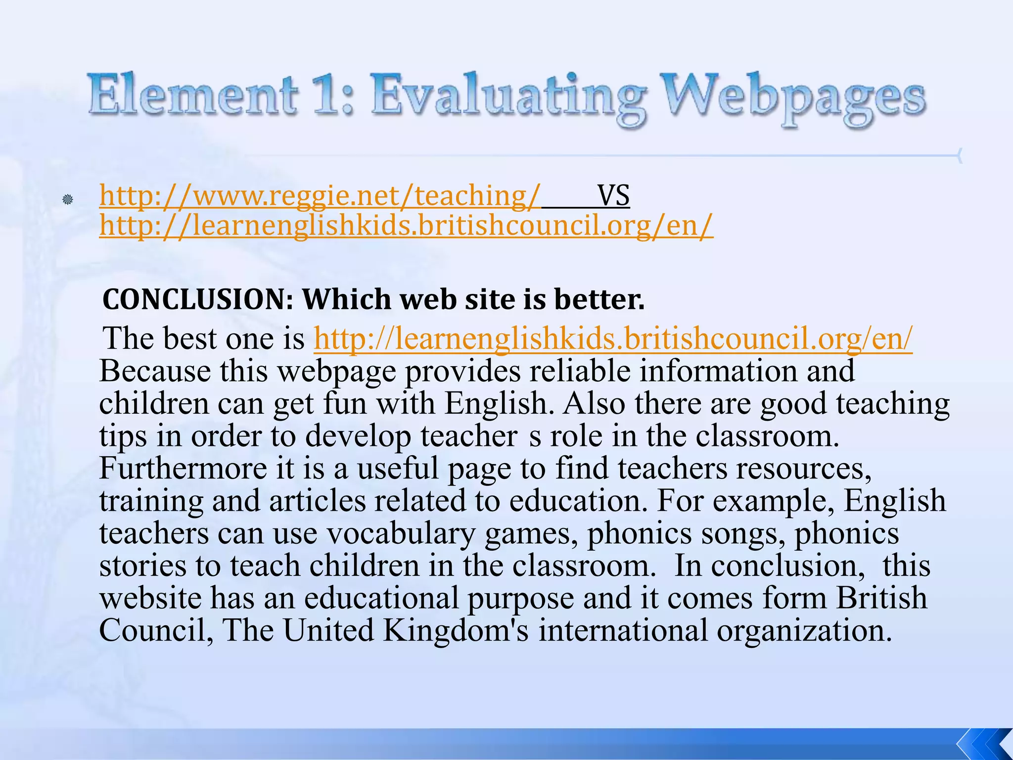    http://www.reggie.net/teaching/       VS
    http://learnenglishkids.britishcouncil.org/en/

    CONCLUSION: Which web site is better.
    The best one is http://learnenglishkids.britishcouncil.org/en/
    Because this webpage provides reliable information and
    children can get fun with English. Also there are good teaching
    tips in order to develop teacher s role in the classroom.
    Furthermore it is a useful page to find teachers resources,
    training and articles related to education. For example, English
    teachers can use vocabulary games, phonics songs, phonics
    stories to teach children in the classroom. In conclusion, this
    website has an educational purpose and it comes form British
    Council, The United Kingdom's international organization.
 