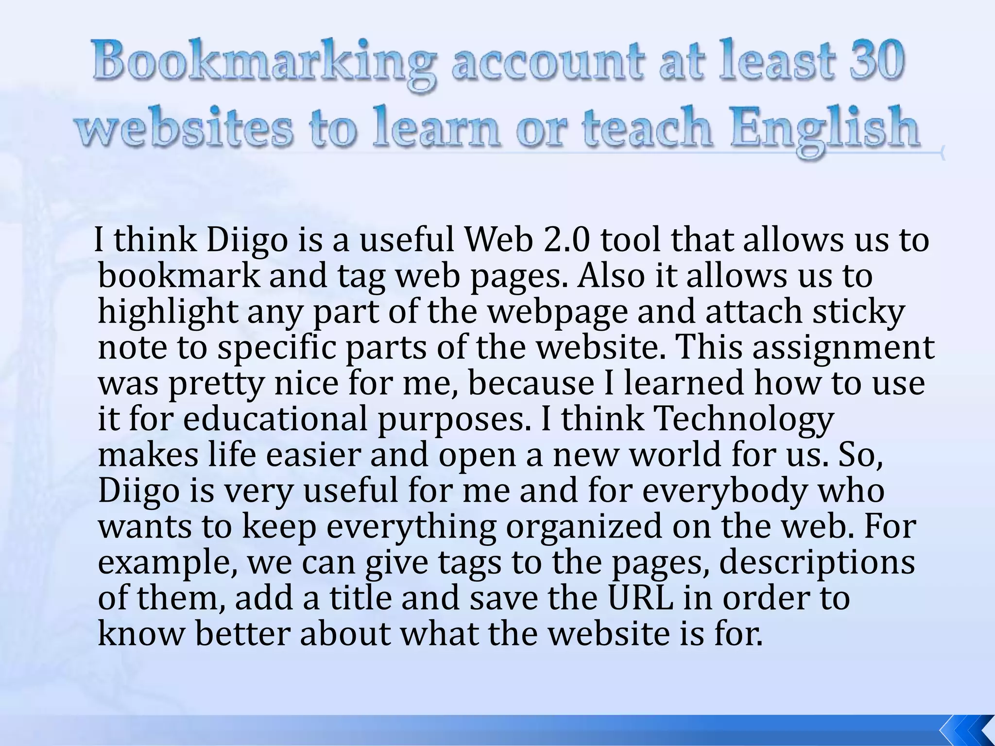 I think Diigo is a useful Web 2.0 tool that allows us to
bookmark and tag web pages. Also it allows us to
highlight any part of the webpage and attach sticky
note to specific parts of the website. This assignment
was pretty nice for me, because I learned how to use
it for educational purposes. I think Technology
makes life easier and open a new world for us. So,
Diigo is very useful for me and for everybody who
wants to keep everything organized on the web. For
example, we can give tags to the pages, descriptions
of them, add a title and save the URL in order to
know better about what the website is for.
 