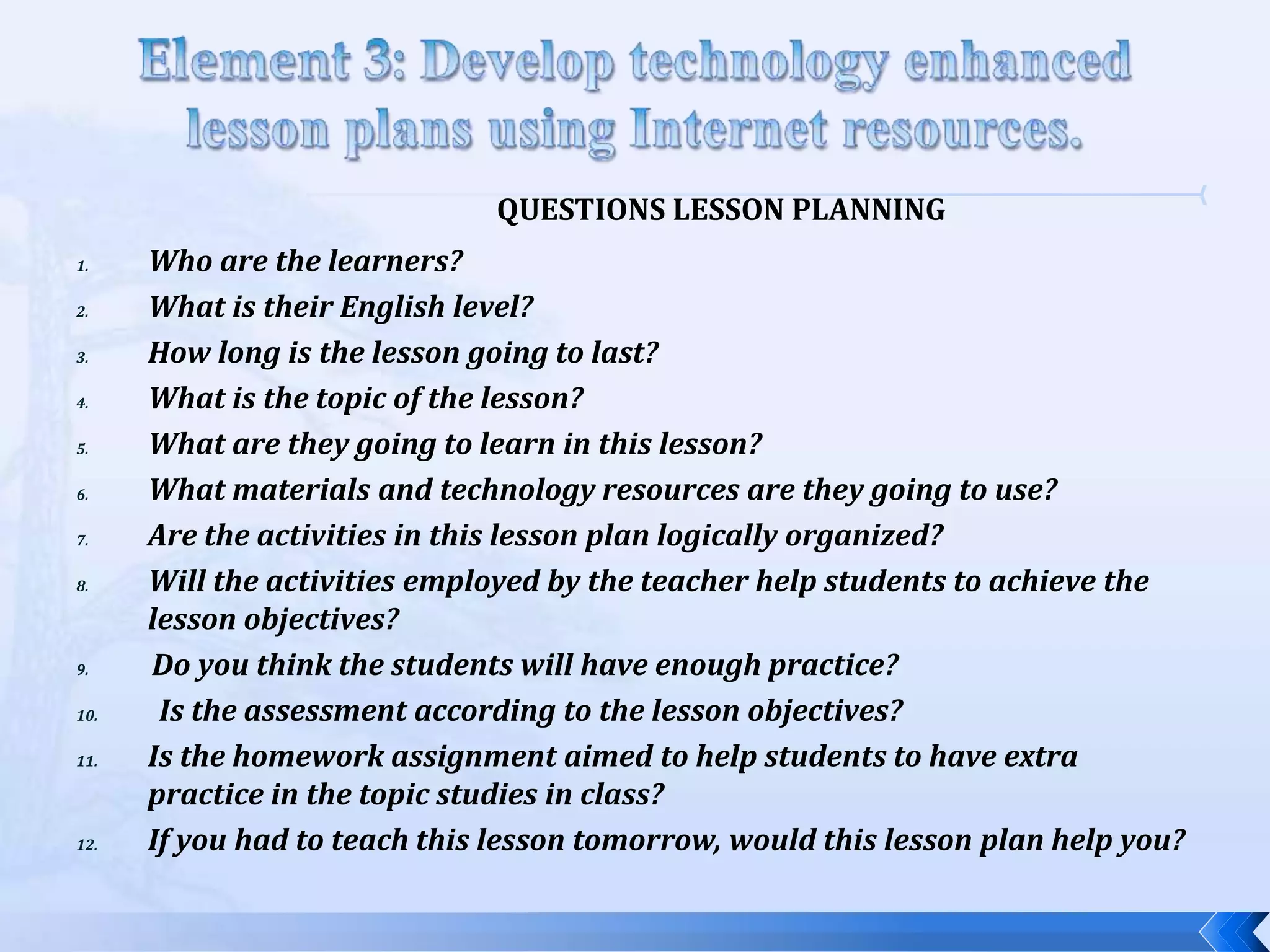 QUESTIONS LESSON PLANNING
1.    Who are the learners?
2.    What is their English level?
3.    How long is the lesson going to last?
4.    What is the topic of the lesson?
5.    What are they going to learn in this lesson?
6.    What materials and technology resources are they going to use?
7.    Are the activities in this lesson plan logically organized?
8.    Will the activities employed by the teacher help students to achieve the
      lesson objectives?
9.    Do you think the students will have enough practice?
10.    Is the assessment according to the lesson objectives?
11.   Is the homework assignment aimed to help students to have extra
      practice in the topic studies in class?
12.   If you had to teach this lesson tomorrow, would this lesson plan help you?
 