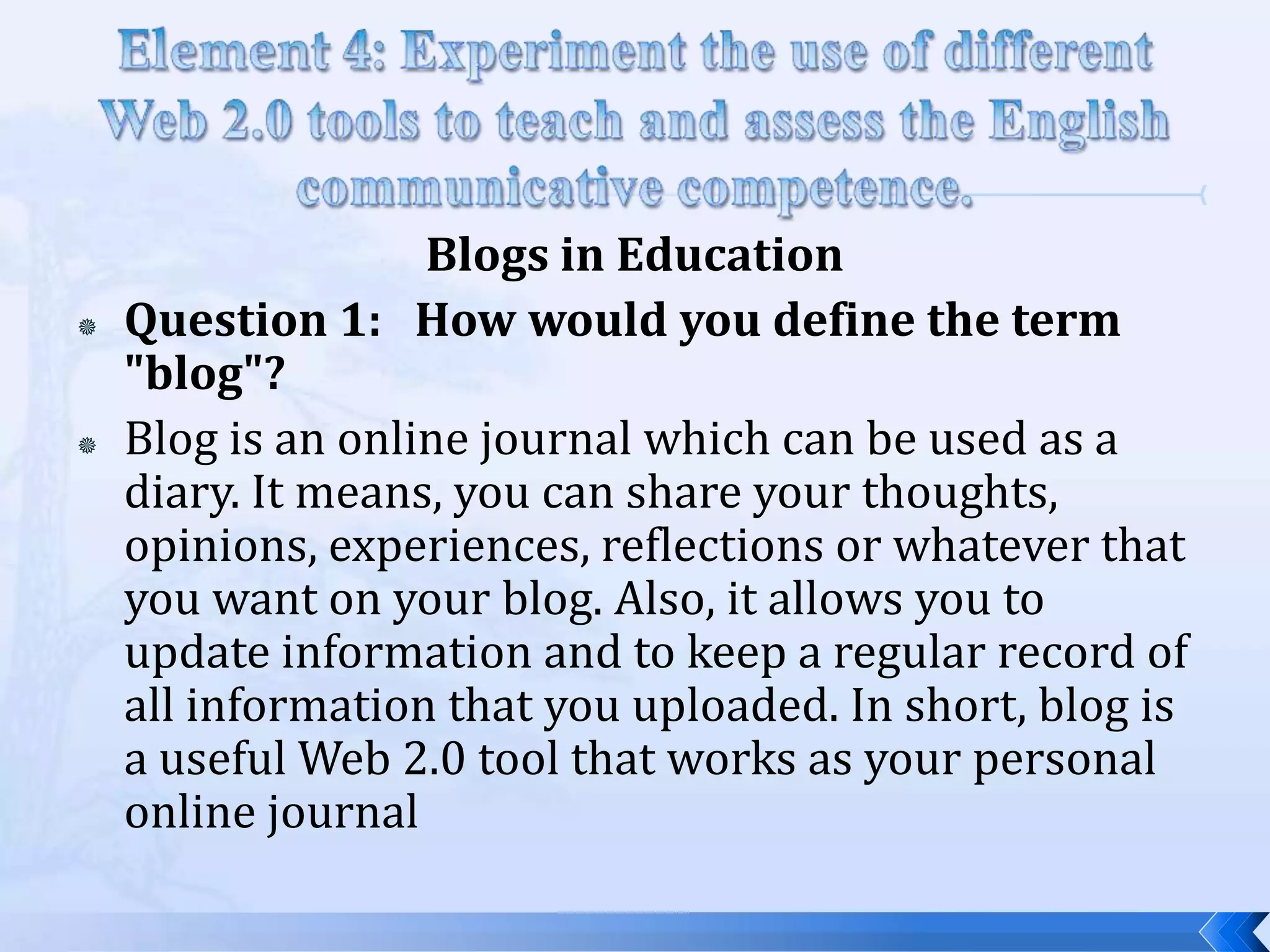 Blogs in Education
   Question 1: How would you define the term
    "blog"?
   Blog is an online journal which can be used as a
    diary. It means, you can share your thoughts,
    opinions, experiences, reflections or whatever that
    you want on your blog. Also, it allows you to
    update information and to keep a regular record of
    all information that you uploaded. In short, blog is
    a useful Web 2.0 tool that works as your personal
    online journal
 